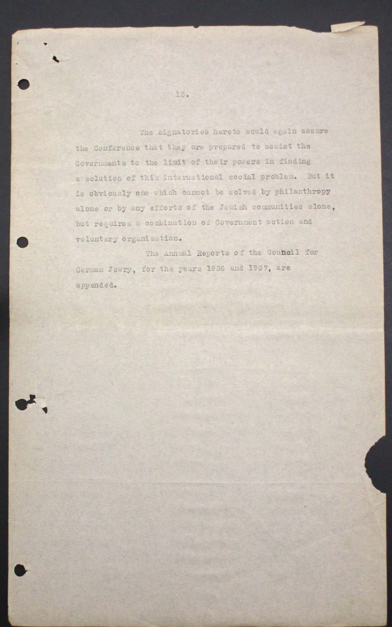 “Memorandum of Certain Jewish Organizations Concerned with the Refugees from Germany and Austria”, July 1938, p. 13/13 The memorandum describes the dramatic situation of German and Austrian Jews, who within only a few years have been systematically reduced to a community of beggars. The comparison with earlier refugee movements, such as that of the Huguenots in the late 17th century or of Germans after the failed revolution of 1848, is intended to convince the conference participants of the positive economic and social effects of immigration. Hence the integration of refugees is described as preferable to their isolation in settlements in uncultivated areas. Franklin D. Roosevelt Library, Hyde Park, NY